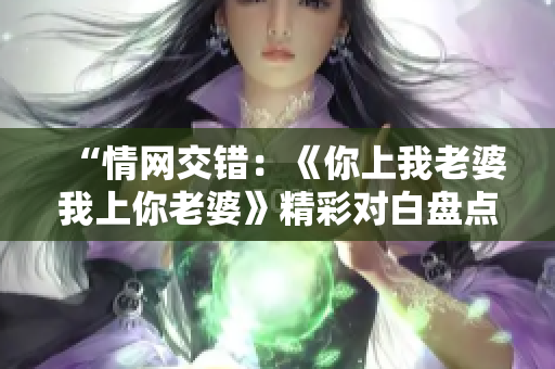 “情網交錯：《你上我老婆我上你老婆》精彩對白盤點，情感角力引發(fā)熱議！”