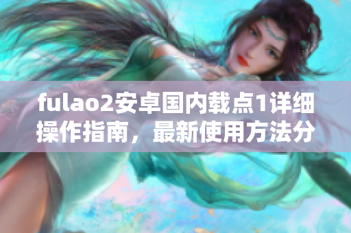 fulao2安卓國內載點1詳細操作指南，最新使用方法分享