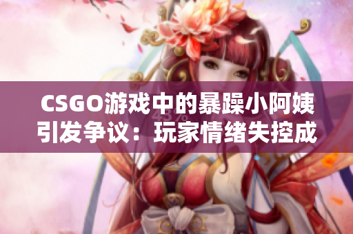 CSGO游戲中的暴躁小阿姨引發(fā)爭議：玩家情緒失控成為焦點