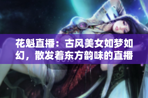 花魁直播：古風(fēng)美女如夢(mèng)如幻，散發(fā)著東方韻味的直播新潮流