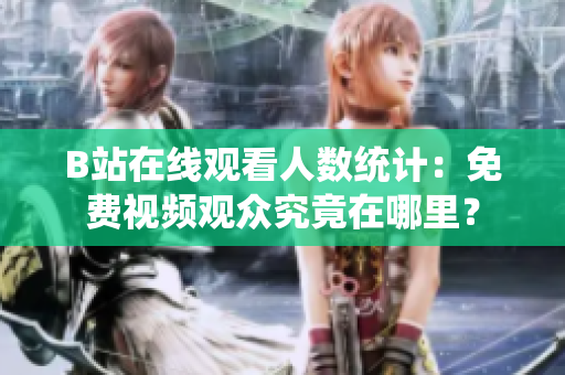 B站在線觀看人數(shù)統(tǒng)計(jì)：免費(fèi)視頻觀眾究竟在哪里？