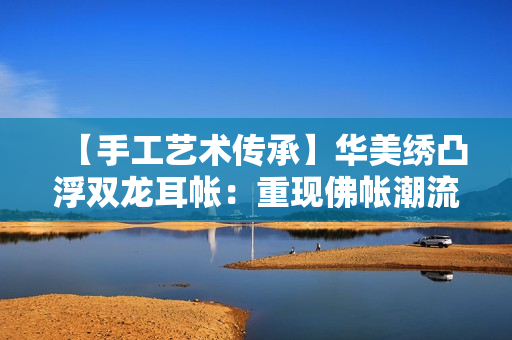 【手工藝術(shù)傳承】華美繡凸浮雙龍耳帳：重現(xiàn)佛帳潮流
