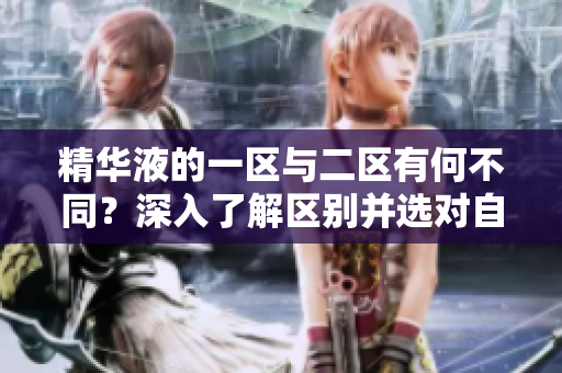 精華液的一區(qū)與二區(qū)有何不同？深入了解區(qū)別并選對(duì)自己的肌膚保養(yǎng)
