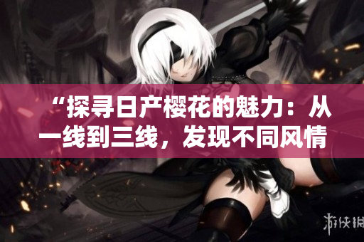 “探尋日產(chǎn)櫻花的魅力：從一線到三線，發(fā)現(xiàn)不同風(fēng)情”
