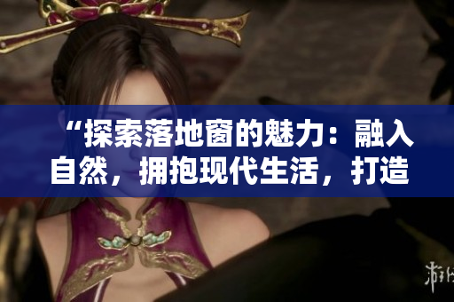 “探索落地窗的魅力：融入自然，擁抱現(xiàn)代生活，打造溫馨空間”