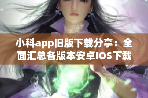小科app舊版下載分享：全面匯總各版本安卓IOS下載鏈接及操作步驟