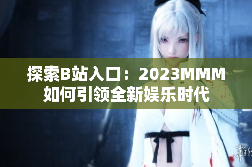探索B站入口：2023MMM如何引領(lǐng)全新娛樂時(shí)代