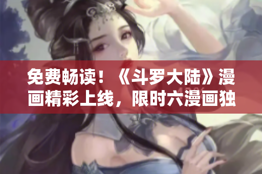 免費暢讀！《斗羅大陸》漫畫精彩上線，限時六漫畫獨家推出，趕緊體驗吧！