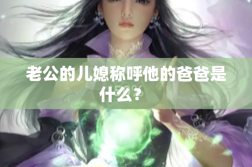 老公的兒媳稱呼他的爸爸是什么？ 