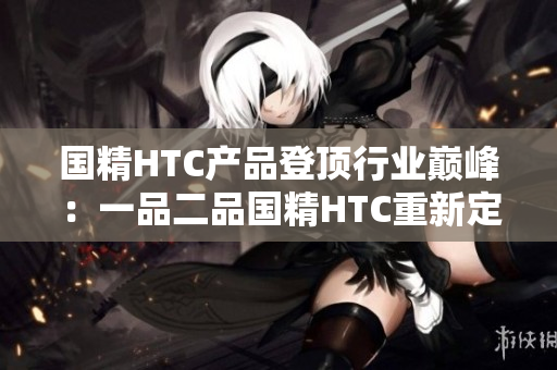 國精HTC產(chǎn)品登頂行業(yè)巔峰：一品二品國精HTC重新定義高端手機(jī)體驗(yàn)