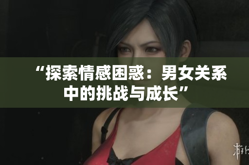 “探索情感困惑：男女關(guān)系中的挑戰(zhàn)與成長”