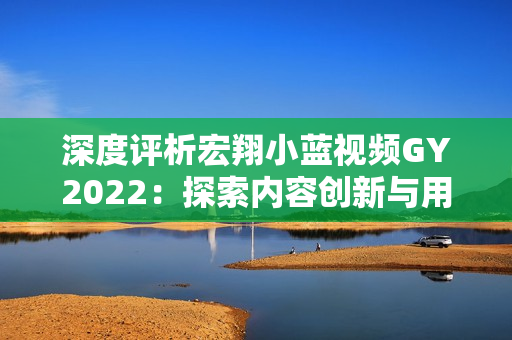 深度評析宏翔小藍視頻GY2022：探索內(nèi)容創(chuàng)新與用戶體驗的新里程碑