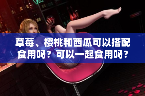 草莓、櫻桃和西瓜可以搭配食用嗎？可以一起食用嗎？