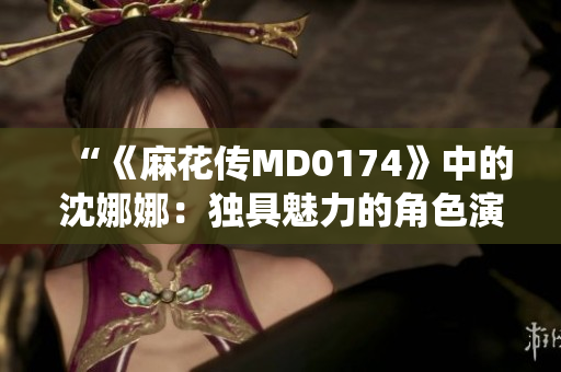 “《麻花傳MD0174》中的沈娜娜：獨(dú)具魅力的角色演繹與情感表達(dá)探究”