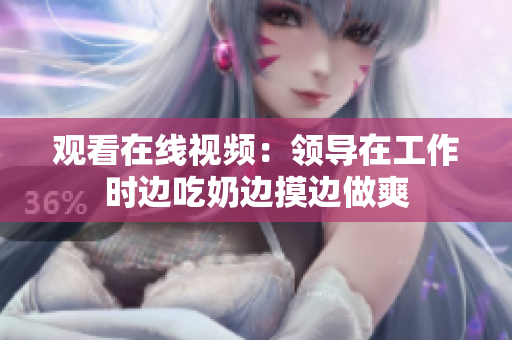 觀看在線視頻：領導在工作時邊吃奶邊摸邊做爽