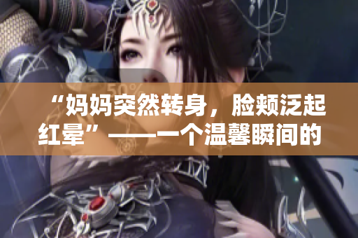 “媽媽突然轉(zhuǎn)身，臉頰泛起紅暈”——一個溫馨瞬間的故事