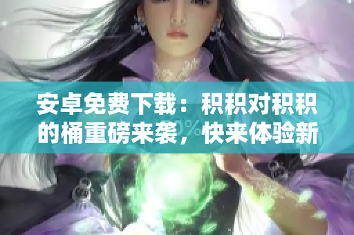 安卓免費下載：積積對積積的桶重磅來襲，快來體驗新版APP吧
