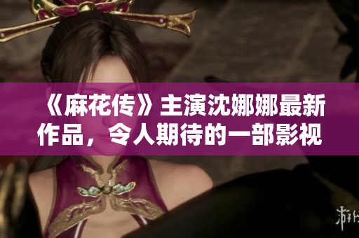 《麻花傳》主演沈娜娜最新作品，令人期待的一部影視劇