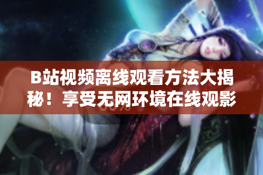 B站視頻離線觀看方法大揭秘！享受無網(wǎng)環(huán)境在線觀影的絕佳方式