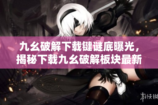 九幺破解下載鍵謎底曝光，揭秘下載九幺破解板塊最新奧秘