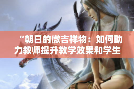 “朝日的微吉祥物：如何助力教師提升教學(xué)效果和學(xué)生參與度？”
