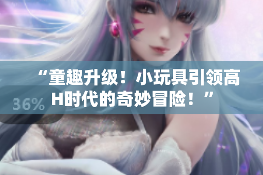“童趣升級(jí)！小玩具引領(lǐng)高H時(shí)代的奇妙冒險(xiǎn)！”