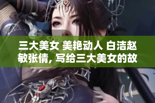 三大美女 美艷動(dòng)人 白潔趙敏張倩, 寫給三大美女的故事