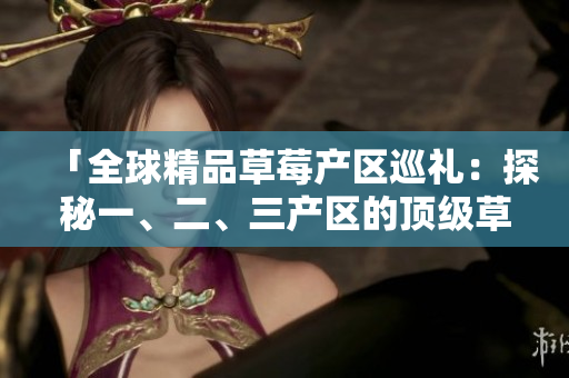 「全球精品草莓產(chǎn)區(qū)巡禮：探秘一、二、三產(chǎn)區(qū)的頂級草莓品種與生產(chǎn)工藝」