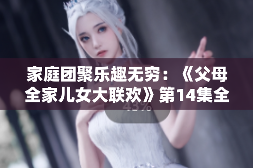 家庭團聚樂趣無窮：《父母全家兒女大聯(lián)歡》第14集全新精彩劇情揭秘！