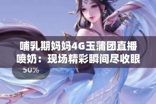 哺乳期媽媽4G玉蒲團(tuán)直播噴奶：現(xiàn)場(chǎng)精彩瞬間盡收眼底