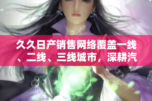久久日產(chǎn)銷售網(wǎng)絡(luò)覆蓋一線、二線、三線城市，深耕汽車市場(chǎng)