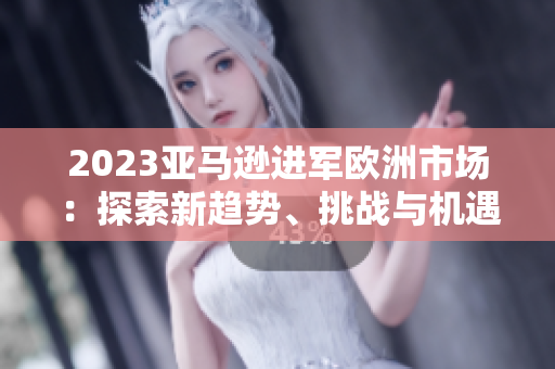 2023亞馬遜進(jìn)軍歐洲市場(chǎng)：探索新趨勢(shì)、挑戰(zhàn)與機(jī)遇