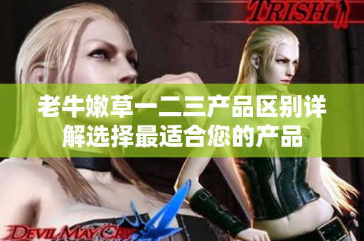 老牛嫩草一二三產(chǎn)品區(qū)別詳解選擇最適合您的產(chǎn)品