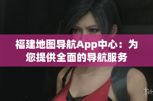 福建地圖導(dǎo)航App中心：為您提供全面的導(dǎo)航服務(wù)