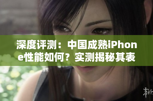 深度評(píng)測(cè)：中國(guó)成熟iPhone性能如何？實(shí)測(cè)揭秘其表現(xiàn)與優(yōu)劣