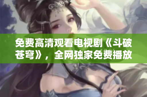 免費高清觀看電視劇《斗破蒼穹》，全網(wǎng)獨家免費播放特輯