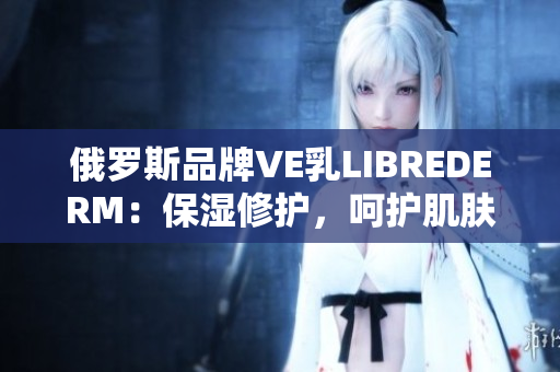 俄羅斯品牌VE乳LIBREDERM：保濕修護(hù)，呵護(hù)肌膚健康