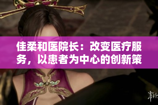 佳柔和醫(yī)院長：改變醫(yī)療服務(wù)，以患者為中心的創(chuàng)新策略