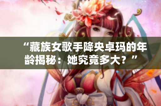 “藏族女歌手降央卓瑪?shù)哪挲g揭秘：她究竟多大？”