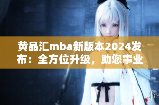 黃品匯mba新版本2024發(fā)布：全方位升級(jí)，助您事業(yè)更上一層樓