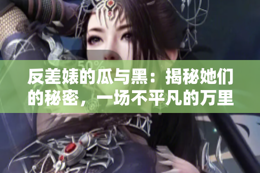反差婊的瓜與黑：揭秘她們的秘密，一場(chǎng)不平凡的萬(wàn)里探索