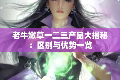 老牛嫩草一二三產(chǎn)品大揭秘：區(qū)別與優(yōu)勢(shì)一覽