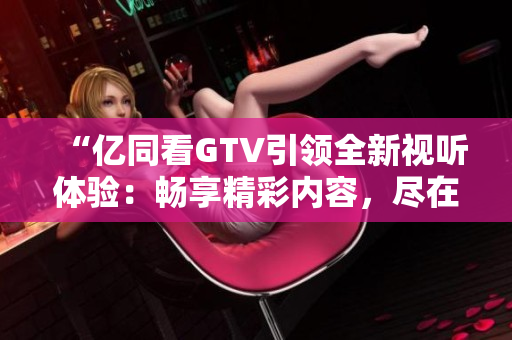 “億同看GTV引領(lǐng)全新視聽體驗：暢享精彩內(nèi)容，盡在指尖間！”