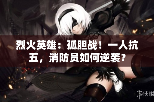 烈火英雄：孤膽戰(zhàn)！一人抗五，消防員如何逆襲？
