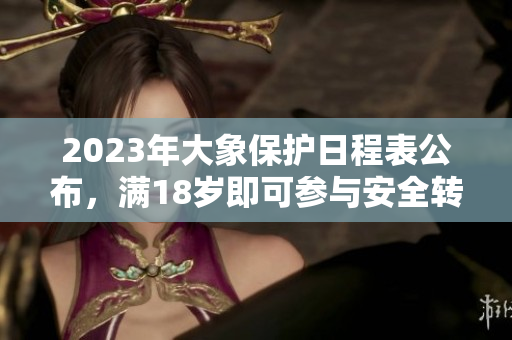 2023年大象保護(hù)日程表公布，滿18歲即可參與安全轉(zhuǎn)移活動