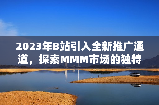 2023年B站引入全新推廣通道，探索MMM市場的獨特機會