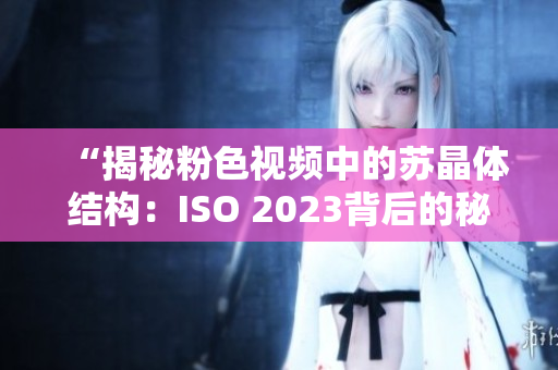 “揭秘粉色視頻中的蘇晶體結(jié)構(gòu)：ISO 2023背后的秘密”