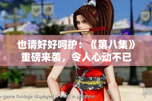 也請(qǐng)好好呵護(hù)：《第八集》重磅來(lái)襲，令人心動(dòng)不已