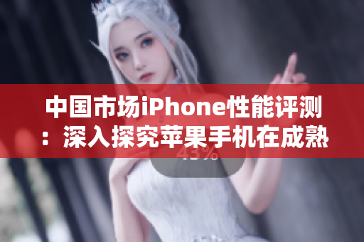 中國(guó)市場(chǎng)iPhone性能評(píng)測(cè)：深入探究蘋果手機(jī)在成熟市場(chǎng)的表現(xiàn)