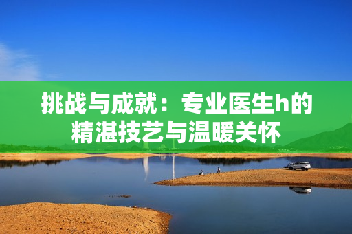 挑戰(zhàn)與成就：專業(yè)醫(yī)生h的精湛技藝與溫暖關(guān)懷